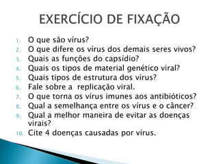 1. O que são vírus?
2. O que difere os vírus dos demais seres vivos?
3. Quais as funções do capsídio?
4. Quais os tipos de material genético viral?
5. Quais tipos de estrutura dos vírus?
6. Fale sobre a replicação viral.
7. O que torna os vírus imunes aos antibióticos?
8. Qual a semelhança entre os vírus e o câncer?
9. Qual a melhor maneira de evitar as doenças
virais?
10. Cite 4 doenças causadas por vírus.
 