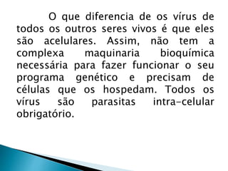 O que diferencia de os vírus de
todos os outros seres vivos é que eles
são acelulares. Assim, não tem a
complexa maquinaria bioquímica
necessária para fazer funcionar o seu
programa genético e precisam de
células que os hospedam. Todos os
vírus são parasitas intra-celular
obrigatório.
 