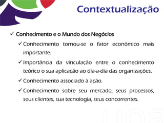 Contextualização

 Conhecimento e o Mundo dos Negócios
   Conhecimento tornou-se o fator econômico mais
    importante.
   Importância da vinculação entre o conhecimento
    teórico o sua aplicação ao dia-a-dia das organizações.
   Conhecimento associado à ação.
   Conhecimento sobre seu mercado, seus processos,
    seus clientes, sua tecnologia, seus concorrentes.
 