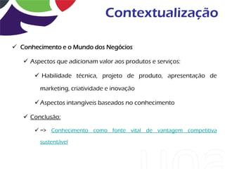 Contextualização

 Conhecimento e o Mundo dos Negócios

    Aspectos que adicionam valor aos produtos e serviços:

       Habilidade técnica, projeto de produto, apresentação de

        marketing, criatividade e inovação

       Aspectos intangíveis baseados no conhecimento

    Conclusão:

       => Conhecimento como fonte vital de vantagem competitiva

        sustentável
 