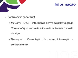 Informação


 Controvérsia conceitual.

    McGarry (1999) – informação deriva da palavra grega

     “formatio” que transmite a idéia de se formar o molde

     de algo.

    Davenport: diferenciação de dados, informação e

     conhecimento.
 