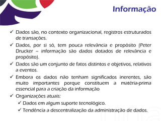 Informação

 Dados são, no contexto organizacional, registros estruturados
  de transações.
 Dados, por si só, tem pouca relevância e propósito (Peter
  Drucker – informação são dados dotados de relevância e
  propósito).
 Dados são um conjunto de fatos distintos e objetivos, relativos
  a eventos.
 Embora os dados não tenham significados inerentes, são
  muito importantes porque constituem a matéria-prima
  essencial para a criação da informação
 Organizações atuais:
    Dados em algum suporte tecnológico.
    Tendência a descentralização da administração de dados.
 