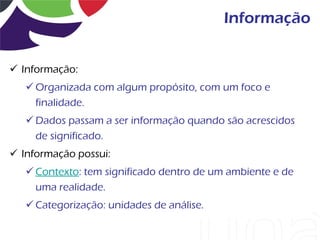 Informação


 Informação:
    Organizada com algum propósito, com um foco e
     finalidade.
    Dados passam a ser informação quando são acrescidos
     de significado.
 Informação possui:
    Contexto: tem significado dentro de um ambiente e de
     uma realidade.
    Categorização: unidades de análise.
 