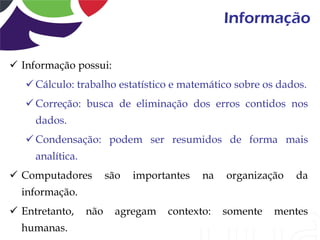Informação

 Informação possui:
    Cálculo: trabalho estatístico e matemático sobre os dados.
    Correção: busca de eliminação dos erros contidos nos
     dados.
    Condensação: podem ser resumidos de forma mais
     analítica.
 Computadores          são   importantes   na   organização   da
  informação.
 Entretanto,     não    agregam    contexto:    somente   mentes
  humanas.
 