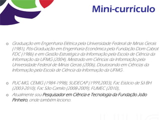 Mini-currículo


o Graduação em Engenharia Elétrica pela Universidade Federal de Minas Gerais
   (1981), Pós-Graduação em Engenharia Econômica pela Fundação Dom Cabral
   FDC (1986) e em Gestão Estratégica da Informação pela Escola de Ciência da
   Informação da UFMG (2004), Mestrado em Ciências da Informação pela
   Universidade Federal de Minas Gerais (2006), Doutorando em Ciências da
   Informação pela Escola de Ciência da Informação da UFMG .

o PUC-MG, CEMIG (1984-1998), SUDECAP (1999,2003), Fac Estácio de Sá BH
  (2003-2010), Fac São Camilo (2008-2009), FUMEC (2010),.
o Atualmente sou Pesquisador em Ciência e Tecnologia da Fundação João
  Pinheiro, onde também leciono.
 