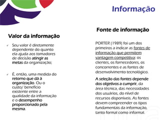 Informação

                              Fonte de informação
Valor da informação
                              PORTER (1989) foi um dos
   Seu valor é diretamente
    dependente do quanto      primeiros a indicar as fontes de
    ela ajuda aos tomadores   informação que permitem
    de decisão atingir as     vantagem competitiva: os
    metas da organização;     clientes, os fornecedores, os
                              concorrentes e as fontes de
                              desenvolvimento tecnológico.
   É, então, uma medida do
    retorno que dá à          A seleção das fontes depende
    organização. Ou o         dos objetivos a cumprir, da
    custo/ benefício          área técnica, das necessidades
    existente entre a         dos usuários, do nível de
    qualidade da informação
                              recursos disponíveis. As fontes
    e o desempenho
    proporcionado pela        devem compreender os tipos
    mesma.                    fundamentais da informação,
                              tanto formal como informal.
 