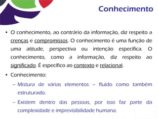 Conhecimento

• O conhecimento, ao contrário da informação, diz respeito a
  crenças e compromissos. O conhecimento é uma função de
  uma    atitude,   perspectiva   ou   intenção      específica.   O
  conhecimento,     como    a informação,      diz    respeito     ao
  significado. É específico ao contexto e relacional.
• Conhecimento:
   – Mistura de várias elementos – fluído como também
     estruturado.
   – Existem dentro das pessoas, por isso faz parte da
     complexidade e imprevisibilidade humana.
 