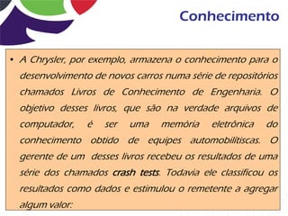 Conhecimento

• A Chrysler, por exemplo, armazena o conhecimento para o
  desenvolvimento de novos carros numa série de repositórios
  chamados Livros de Conhecimento de Engenharia. O
  objetivo desses livros, que são na verdade arquivos de
  computador,    é   ser   uma   memória     eletrônica   do
  conhecimento obtido de equipes automobilítiscas. O
  gerente de um desses livros recebeu os resultados de uma
  série dos chamados crash tests. Todavia ele classificou os
  resultados como dados e estimulou o remetente a agregar
  algum valor:
 