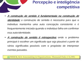 Percepção e inteligência
                                       competitiva

• A construção de sentido é fundamentada na construção de
  identidade: a construção de sentido é necessária para que o
  indivíduo mantenha uma auto concepção consistente e é
  frequentemente iniciada quando o indivíduo falha em confirmar
  essa auto-identidade.
• A construção de sentido é retrospectiva: onde o problema
  principal é escolher um significado que seja plausível a partir de
  vários significados possíveis com o propósito de interpretar
  eventos passados.

  [1] WEICK, K.E. Sensemaking in Organizations. Thousand Oaks: CA,1995.
 