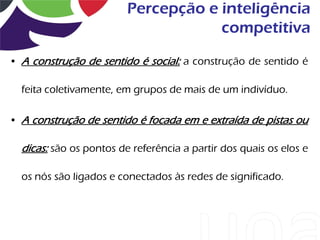 Percepção e inteligência
                                     competitiva
• A construção de sentido é social: a construção de sentido é

  feita coletivamente, em grupos de mais de um indivíduo.

• A construção de sentido é focada em e extraída de pistas ou

  dicas: são os pontos de referência a partir dos quais os elos e

  os nós são ligados e conectados às redes de significado.
 