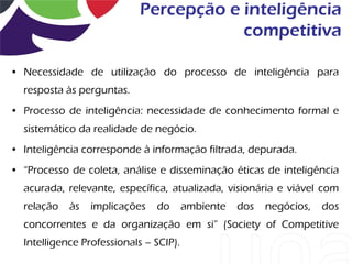 Percepção e inteligência
                                        competitiva

• Necessidade de utilização do processo de inteligência para
  resposta às perguntas.
• Processo de inteligência: necessidade de conhecimento formal e
  sistemático da realidade de negócio.
• Inteligência corresponde à informação filtrada, depurada.
• “Processo de coleta, análise e disseminação éticas de inteligência
  acurada, relevante, específica, atualizada, visionária e viável com
  relação   às   implicações   do       ambiente   dos   negócios,   dos
  concorrentes e da organização em si” (Society of Competitive
  Intelligence Professionals – SCIP).
 