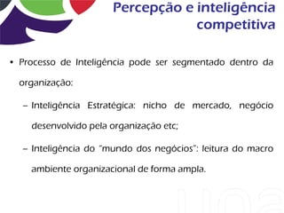 Percepção e inteligência
                                   competitiva

• Processo de Inteligência pode ser segmentado dentro da

  organização:

   – Inteligência Estratégica: nicho de mercado, negócio

    desenvolvido pela organização etc;

   – Inteligência do “mundo dos negócios”: leitura do macro

    ambiente organizacional de forma ampla.
 