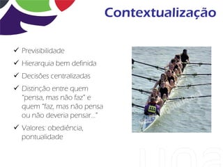 Contextualização

 Previsibilidade
 Hierarquia bem definida
 Decisões centralizadas
 Distinção entre quem
  “pensa, mas não faz” e
  quem “faz, mas não pensa
  ou não deveria pensar...”
 Valores: obediência,
  pontualidade
 