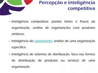 Percepção e inteligência
                                competitiva

– Inteligência competitiva: pontos fortes e fracos da
  organização, análise de organizações com produtos
  similares;

– Inteligência do concorrente: análise de uma organização
  específica.

– Inteligência de sistemas de distribuição: foco nas formas
  de distribuição de produtos ou serviços de uma
  organização.
 