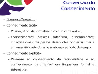 Conversão do
                                         Conhecimento

• Nonaka e Takeuchi:
• Conhecimento tácito:
   – Pessoal, difícil de formalizar e comunicar a outros.
   – Conhecimentos      práticos   subjetivos,   discernimentos,
     intuições que uma pessoa desenvolve por estar imersa
     em uma atividade durante um longo período de tempo.
• Conhecimento explícito:
   – Refere-se ao conhecimento da racionalidade e ao
     conhecimento transmissível em linguagem formal e
     sistemática.
 