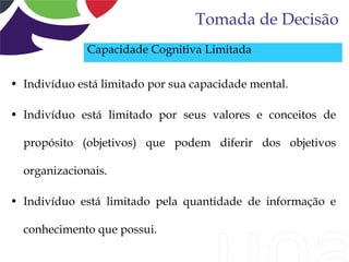 Tomada de Decisão
              Capacidade Cognitiva Limitada

• Indivíduo está limitado por sua capacidade mental.

• Indivíduo está limitado por seus valores e conceitos de

  propósito (objetivos) que podem diferir dos objetivos

  organizacionais.

• Indivíduo está limitado pela quantidade de informação e

  conhecimento que possui.
 