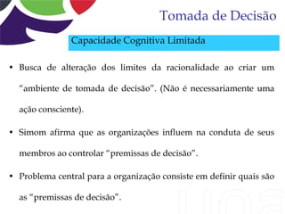 Tomada de Decisão
               Capacidade Cognitiva Limitada

• Busca de alteração dos limites da racionalidade ao criar um

  “ambiente de tomada de decisão”. (Não é necessariamente uma

  ação consciente).

• Simom afirma que as organizações influem na conduta de seus

  membros ao controlar “premissas de decisão”.

• Problema central para a organização consiste em definir quais são

  as “premissas de decisão”.
 