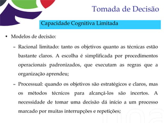 Tomada de Decisão
               Capacidade Cognitiva Limitada

• Modelos de decisão:

   – Racional limitado: tanto os objetivos quanto as técnicas estão
     bastante claros. A escolha é simplificada por procedimentos
     operacionais padronizados, que executam as regras que a
     organização aprendeu;

   – Processual: quando os objetivos são estratégicos e claros, mas
     os métodos técnicos para alcançá-los são incertos. A
     necessidade de tomar uma decisão dá início a um processo
     marcado por muitas interrupções e repetições;
 
