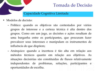 Tomada de Decisão
               Capacidade Cognitiva Limitada

• Modelos de decisão:
   – Político: quando os objetivos são contestados por vários
     grupos de interesse e a certeza técnica é alta dentro dos
     grupos. Como em um jogo, as decisões e ações resultam de
     uma barganha entre os participantes, que procuram fazer
     prevalecer seus interesses e manipulam os instrumentos de
     influência de que dispõem;
   – Anárquico: quando a incerteza é tão alta em relação aos
     métodos técnicos quanto em relação aos objetivos. As
     situações decisórias são constituídas de fluxos relativamente
     independentes de problemas, soluções, participantes e
     oportunidades de escolha.
 