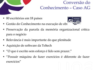 Conversão do
                           Conhecimento – Caso AG

• 80 escritórios em 18 países
• Gestão do Conhecimento na execução de obras
• Preservação da parcela da memória organizacional crítica
  para o negócio
• Relevância é mais importante do que plenitude
• Aquisição de software da Teltech
• “O que é escrito sem esforço é lido sem prazer.”
• “Possuir máquina de fazer exercícios é diferente de fazer
  exercícios”
 