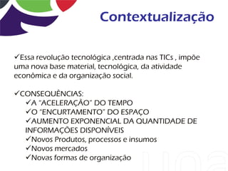 Contextualização

Essa revolução tecnológica ,centrada nas TICs , impõe
uma nova base material, tecnológica, da atividade
econômica e da organização social.

CONSEQUÊNCIAS:
  A “ACELERAÇÃO” DO TEMPO
  O “ENCURTAMENTO” DO ESPAÇO
  AUMENTO EXPONENCIAL DA QUANTIDADE DE
  INFORMAÇÕES DISPONÍVEIS
  Novos Produtos, processos e insumos
  Novos mercados
  Novas formas de organização
 