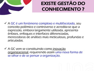 EXISTE GESTÃO DO
                         CONHECIMENTO ?

 A GC é um fenômeno complexo e multifacetado, seu
  conceito polêmico e controverso e acredita-se que a
  expressão, embora largamente utilizada, apresenta
  ênfases, enfoques e interfaces diferenciadas,
  merecedoras de análises mais meticulosas, profundas e
  articuladas.

 A GC vem se constituindo como inovação
  organizacional, requerendo assim uma nova forma de
  se olhar e de se pensar a organização.
 