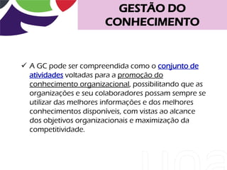 GESTÃO DO
                       CONHECIMENTO


 A GC pode ser compreendida como o conjunto de
  atividades voltadas para a promoção do
  conhecimento organizacional, possibilitando que as
  organizações e seu colaboradores possam sempre se
  utilizar das melhores informações e dos melhores
  conhecimentos disponíveis, com vistas ao alcance
  dos objetivos organizacionais e maximização da
  competitividade.
 