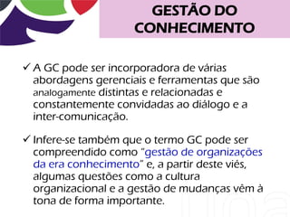 GESTÃO DO
                     CONHECIMENTO

 A GC pode ser incorporadora de várias
  abordagens gerenciais e ferramentas que são
  analogamente distintas e relacionadas e
  constantemente convidadas ao diálogo e a
  inter-comunicação.

 Infere-se também que o termo GC pode ser
  compreendido como “gestão de organizações
  da era conhecimento” e, a partir deste viés,
  algumas questões como a cultura
  organizacional e a gestão de mudanças vêm à
  tona de forma importante.
 