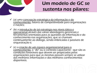 Um modelo de GC se
                          sustenta nos pilares:

 (a) uma concepção estratégica da informação e do
  conhecimento, fatores de competitividade para organizações
  e nações;
 (b) a introdução de tal estratégia nos níveis tático e
  operacional através das várias abordagens gerenciais e
  ferramentas orientadas para as questões da informação e do
  conhecimento nas organizações, que se chamam
  continuamente ao diálogo, sendo imbricadas e passíveis de
  orquestração e;
 (c) a criação de um espaço organizacional para o
  conhecimento, o “Ba” ou o contexto capacitante - que são as
  condições favoráveis que devem ser propiciadas pelas
  organizações para que as mesmas possam sempre se utilizar
  das melhores informações e dos melhores conhecimentos
  disponíveis.
 