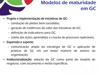 Modelos de maturidade
                                           em GC
• Projeto e implementação de iniciativas de GC:
   – condução de pilotos bem sucedidos;
   – geração de evidências do valor das iniciativas de GC;
   – definição de indicadores para GC;
   – coleta das lições aprendidas e criação de processos replicáveis;
• Expansão e suporte:
   – comunicação ampla da estratégia de GC e aplicação de
     práticas de GC em um maior número de setores da
     organização;
• Institucionalização: adoção da GC como parte do modelo de
  negócios, com orçamento e metas específicas.
 