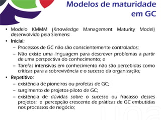Modelos de maturidade
                                         em GC
• Modelo KMMM (Knowledge Management Maturity Model)
  desenvolvido pela Siemens:
• Inicial:
   – Processos de GC não são conscientemente controlados;
   – Não existe uma linguagem para descrever problemas a partir
      de uma perspectiva do conhecimento; e
   – Tarefas intensivas em conhecimento não são percebidas como
      críticas para a sobrevivência e o sucesso da organização;
• Repetitivo:
   – existência de pioneiros ou profetas de GC;
   – surgimento de projetos-piloto de GC;
   – existência de dúvidas sobre o sucesso ou fracasso desses
      projetos; e percepção crescente de práticas de GC embutidas
      nos processos de negócio;
 