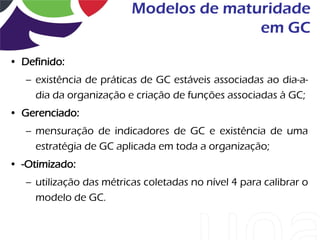 Modelos de maturidade
                                         em GC

• Definido:
   – existência de práticas de GC estáveis associadas ao dia-a-
     dia da organização e criação de funções associadas à GC;
• Gerenciado:
   – mensuração de indicadores de GC e existência de uma
     estratégia de GC aplicada em toda a organização;
• -Otimizado:
   – utilização das métricas coletadas no nível 4 para calibrar o
     modelo de GC.
 