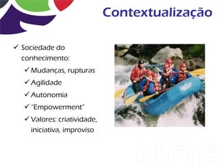 Contextualização

 Sociedade do
  conhecimento:
   Mudanças, rupturas
   Agilidade
   Autonomia
   “Empowerment”
   Valores: criatividade,
    iniciativa, improviso
 