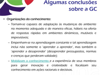 Algumas conclusões
                                   sobre a GC
• Organizações do conhecimento:
   – Tornam-se capazes de adaptação às mudanças do ambiente
     no momento adequado e de maneira eficaz, hábeis na oferta
     de respostas rápidas em ambientes dinâmicos, mutáveis e
     imprevisíveis;
   – Empenham-se na aprendizagem constante e tal aprendizagem
     inclui não somente o „aprender a aprender‟, mas também o
     „aprender a desaprender‟ (desaprender pressupostos, normas
     e crenças que perderam validade);
   – Mobilizam o conhecimento e a experiência de seus membros
     para gerar inovação e criatividade e focalizam seu
     conhecimento em ações racionais e decisivas.
 