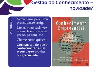 Gestão do Conhecimento –
                                     novidade?

             Novo nome para uma
Novidade?:


             preocupação antiga
             Um número cada vez
             maior de empresas se
             preocupa com isso
             Chame como quiser ...
             Constatação de que o
             conhecimento é um
             recurso que precisa
             ser gerenciado
 