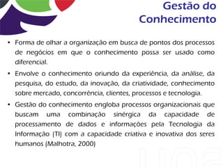 Gestão do
                                         Conhecimento
• Forma de olhar a organização em busca de pontos dos processos
  de negócios em que o conhecimento possa ser usado como
  diferencial.
• Envolve o conhecimento oriundo da experiência, da análise, da
  pesquisa, do estudo, da inovação, da criatividade, conhecimento
  sobre mercado, concorrência, clientes, processos e tecnologia.
• Gestão do conhecimento engloba processos organizacionais que
  buscam uma combinação sinérgica da capacidade de
  processamento de dados e informações pela Tecnologia da
  Informação (TI) com a capacidade criativa e inovativa dos seres
  humanos (Malhotra, 2000)
 