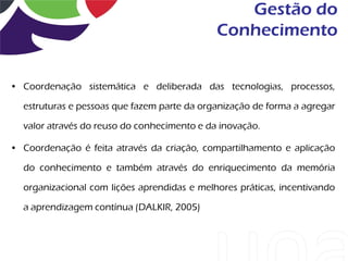 Gestão do
                                             Conhecimento


• Coordenação sistemática e deliberada das tecnologias, processos,

  estruturas e pessoas que fazem parte da organização de forma a agregar

  valor através do reuso do conhecimento e da inovação.

• Coordenação é feita através da criação, compartilhamento e aplicação

  do conhecimento e também através do enriquecimento da memória

  organizacional com lições aprendidas e melhores práticas, incentivando

  a aprendizagem contínua (DALKIR, 2005)
 