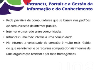 Intranets, Portais e a Gestão da
                Informação e do Conhecimento

• Rede privativa de computadores que se baseia nos padrões
  de comunicação da Internet pública.
• Internet é uma rede entre comunidades.
• Intranet é uma rede interna a uma comunidade.
• Na intranet, a velocidade de conexão é muito mais rápida
  do que na Internet e os recursos computacionais internos de
  uma organização tendem a ser mais homogêneos.
 