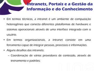 Intranets, Portais e a Gestão da
                  Informação e do Conhecimento

• Em termos técnicos, a intranet é um ambiente de computação
  heterogêneo que conecta diferentes plataformas de hardware e
  sistemas operacionais através de uma interface integrada com o
  usuário.
• Em termos organizacionais, a intranet consiste em uma
  ferramenta capaz de integrar pessoas, processos e informações.
• Alguns desafios das intranets:
   – Coordenação de vários provedores de conteúdo, através de
     treinamento e padrões;
 