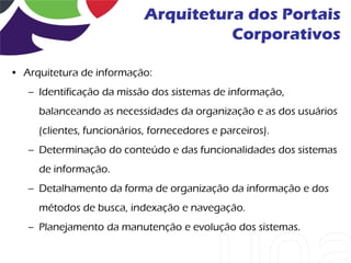 Arquitetura dos Portais
                                      Corporativos

• Arquitetura de informação:
   – Identificação da missão dos sistemas de informação,
     balanceando as necessidades da organização e as dos usuários
     (clientes, funcionários, fornecedores e parceiros).
   – Determinação do conteúdo e das funcionalidades dos sistemas
     de informação.
   – Detalhamento da forma de organização da informação e dos
     métodos de busca, indexação e navegação.
   – Planejamento da manutenção e evolução dos sistemas.
 
