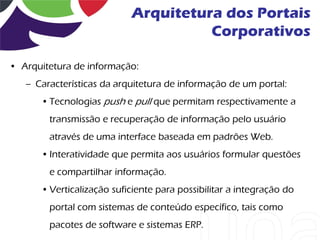 Arquitetura dos Portais
                                     Corporativos

• Arquitetura de informação:
   – Características da arquitetura de informação de um portal:
      • Tecnologias push e pull que permitam respectivamente a
        transmissão e recuperação de informação pelo usuário
        através de uma interface baseada em padrões Web.
      • Interatividade que permita aos usuários formular questões
        e compartilhar informação.
      • Verticalização suficiente para possibilitar a integração do
        portal com sistemas de conteúdo específico, tais como
        pacotes de software e sistemas ERP.
 