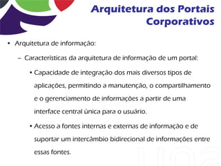 Arquitetura dos Portais
                                     Corporativos
• Arquitetura de informação:

   – Características da arquitetura de informação de um portal:

      • Capacidade de integração dos mais diversos tipos de
        aplicações, permitindo a manutenção, o compartilhamento
        e o gerenciamento de informações a partir de uma
        interface central única para o usuário.

      • Acesso a fontes internas e externas de informação e de
        suportar um intercâmbio bidirecional de informações entre
        essas fontes.
 