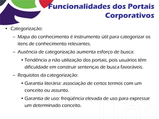 Funcionalidades dos Portais
                                 Corporativos
• Categorização:
   – Mapa do conhecimento é instrumento útil para categorizar os
     itens de conhecimento relevantes.
   – Ausência de categorização aumenta esforço de busca:
      • Tendência a não utilização dos portais, pois usuários têm
        dificuldade em construir sentenças de busca favoráveis.
   – Requisitos da categorização:
      • Garantia literária: associação de certos termos com um
        conceito ou assunto.
      • Garantia de uso: freqüência elevada de uso para expressar
        um determinado conceito.
 