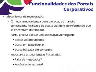 Funcionalidades dos Portais
                                 Corporativos
• Mecanismos de recuperação:
   – O mecanismo de busca deve oferecer, de maneira
     centralizada, facilidade de acesso aos itens de informação que
     se encontram distribuídos.
   – Portal precisa possuir uma indexação abrangente:
      • acesso aos metadados;
      • busca em texto livre; e
      • busca baseada em conceitos.
   – Importante estudar buscas fracassadas:
      • Falta de metadados?
      • Ausência do assunto?
 