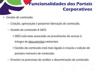 Funcionalidades dos Portais
                                 Corporativos
• Gestão de conteúdo:

   – Criação, aprovação e posterior liberação de conteúdo.

   – Gestão de conteúdo X GED:

      • GED está mais associado ao provimento de acesso à
        íntegra de documentos existentes.

      • Gestão do conteúdo está mais ligada à criação e edição de
        porções menores de conteúdo.

   – Envolve os processos de análise e disseminação de conteúdo.
 