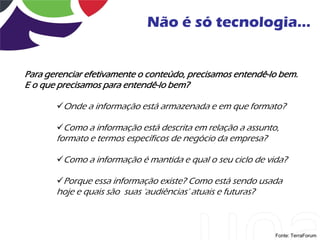 Não é só tecnologia...


Para gerenciar efetivamente o conteúdo, precisamos entendê-lo bem.
E o que precisamos para entendê-lo bem?

       Onde a informação está armazenada e em que formato?

       Como a informação está descrita em relação a assunto,
       formato e termos específicos de negócio da empresa?

       Como a informação é mantida e qual o seu ciclo de vida?

       Porque essa informação existe? Como está sendo usada
       hoje e quais são suas „audiências‟ atuais e futuras?



                                                              Fonte: TerraForum
 