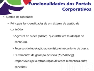 Funcionalidades dos Portais
                                   Corporativos
• Gestão de conteúdo:

   – Principais funcionalidades de um sistema de gestão de

     conteúdo:

      • Agentes de busca (spider), que rastreiam mudanças no

        conteúdo.

      • Recursos de indexação automática e mecanismo de busca.

      • Ferramentas de garimpo de texto (text mining)

        responsáveis pela estruturação de redes semânticas entre

        conceitos.
 