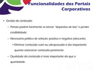 Funcionalidades dos Portais
                                    Corporativos

• Gestão de conteúdo:

   – Portais podem facilmente se tornar “depósitos de lixo” e perder
     credibilidade.

   – Necessário política de seleção: positiva e negativa (descarte).

      • Eliminar conteúdo ruim ou ultrapassado é tão importante
        quanto selecionar conteúdo pertinente.

   – Qualidade do conteúdo é mais importante do que a
     quantidade.
 