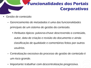 Funcionalidades dos Portais
                                  Corporativos
• Gestão de conteúdo:

   – Gerenciamento de metadados é uma das funcionalidades
     principais de um sistema de gestão do conteúdo.

      • Atributos típicos: palavras-chave descrevendo o conteúdo,
        autor, data de criação e revisão do documento e ainda
        classificação de qualidade e comentários feitos por outros
        usuários.

   – Centralização excessiva do processo de gestão de conteúdo é
     um risco grande.

   – Importante trabalhar com descentralização progressiva.
 