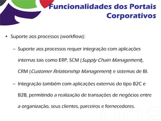 Funcionalidades dos Portais
                                 Corporativos

• Suporte aos processos (workflow):

   – Suporte aos processos requer integração com aplicações

     internas tais como ERP, SCM (Supply Chain Management),

     CRM (Customer Relationship Management) e sistemas de BI.

   – Integração também com aplicações externas do tipo B2C e

     B2B, permitindo a realização de transações de negócios entre

     a organização, seus clientes, parceiros e fornecedores.
 